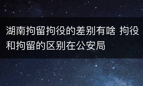 湖南拘留拘役的差别有啥 拘役和拘留的区别在公安局
