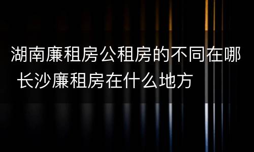 湖南廉租房公租房的不同在哪 长沙廉租房在什么地方