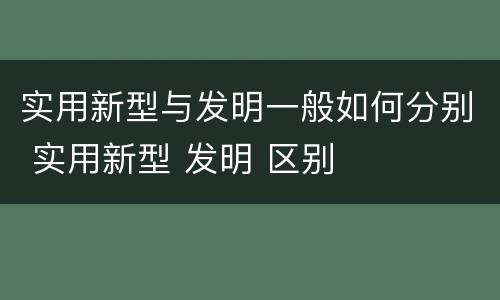 实用新型与发明一般如何分别 实用新型 发明 区别