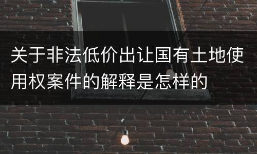 关于非法低价出让国有土地使用权案件的解释是怎样的