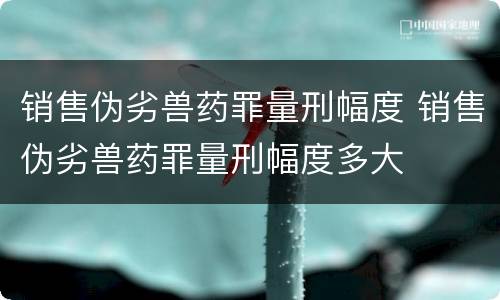 销售伪劣兽药罪量刑幅度 销售伪劣兽药罪量刑幅度多大