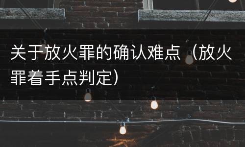 关于放火罪的确认难点（放火罪着手点判定）