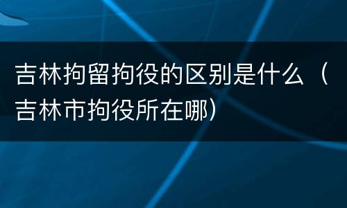 吉林拘留拘役的区别是什么（吉林市拘役所在哪）