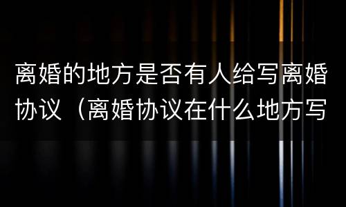 离婚的地方是否有人给写离婚协议（离婚协议在什么地方写）