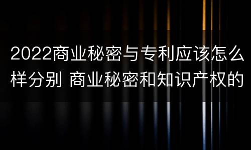 2022商业秘密与专利应该怎么样分别 商业秘密和知识产权的区别