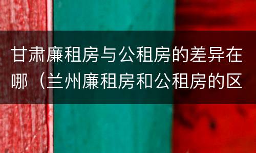 甘肃廉租房与公租房的差异在哪（兰州廉租房和公租房的区别）