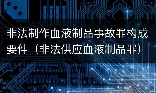 非法制作血液制品事故罪构成要件（非法供应血液制品罪）