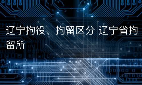 辽宁拘役、拘留区分 辽宁省拘留所