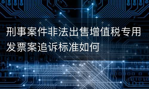 刑事案件非法出售增值税专用发票案追诉标准如何