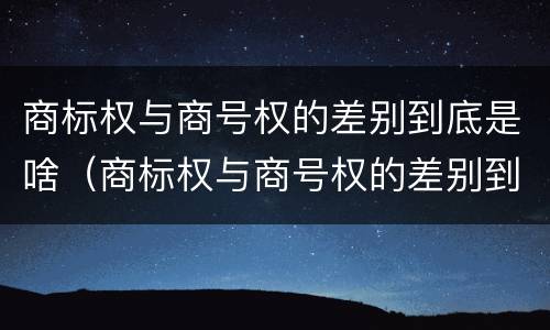 商标权与商号权的差别到底是啥（商标权与商号权的差别到底是啥呢）