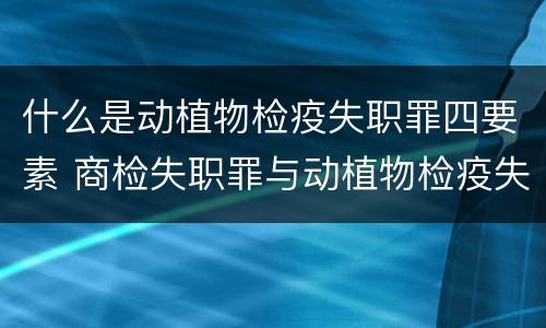 什么是动植物检疫失职罪四要素 商检失职罪与动植物检疫失职罪的区别在于