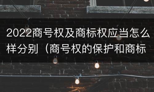 2022商号权及商标权应当怎么样分别（商号权的保护和商标权的保护一样是全国性范围的）