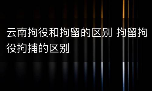 云南拘役和拘留的区别 拘留拘役拘捕的区别