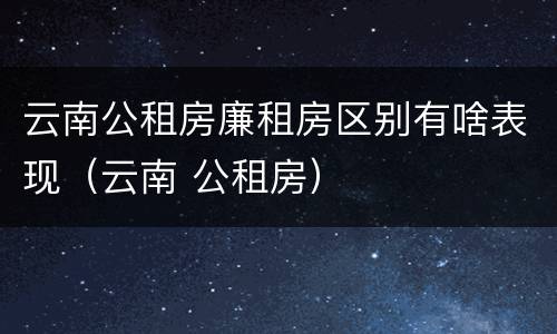 云南公租房廉租房区别有啥表现（云南 公租房）