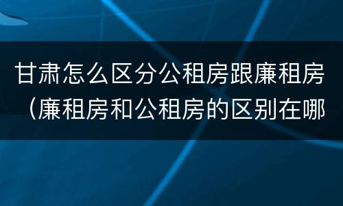 甘肃怎么区分公租房跟廉租房（廉租房和公租房的区别在哪里）