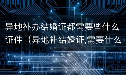 异地补办结婚证都需要些什么证件（异地补结婚证,需要什么证明）