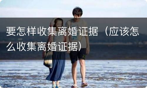 要怎样收集离婚证据（应该怎么收集离婚证据）