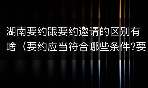 湖南要约跟要约邀请的区别有啥（要约应当符合哪些条件?要约与要约邀请有什么区别）