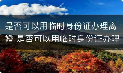 是否可以用临时身份证办理离婚 是否可以用临时身份证办理离婚证