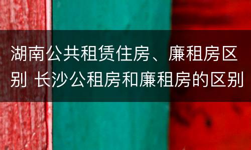 湖南公共租赁住房、廉租房区别 长沙公租房和廉租房的区别