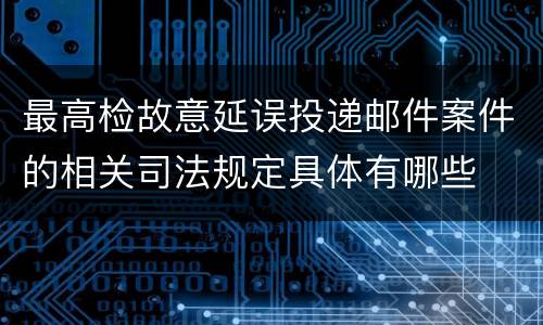 最高检故意延误投递邮件案件的相关司法规定具体有哪些