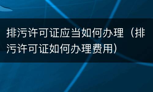 排污许可证应当如何办理（排污许可证如何办理费用）