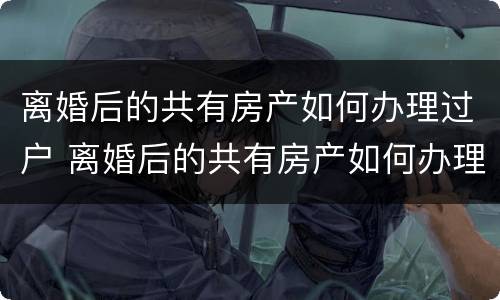 离婚后的共有房产如何办理过户 离婚后的共有房产如何办理过户手续