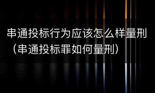 串通投标行为应该怎么样量刑（串通投标罪如何量刑）