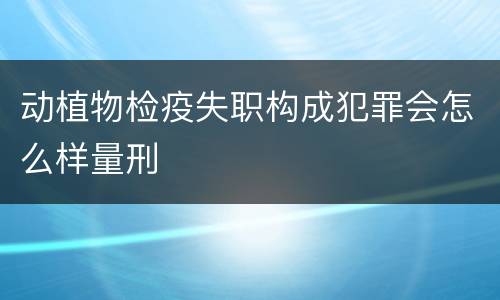 动植物检疫失职构成犯罪会怎么样量刑