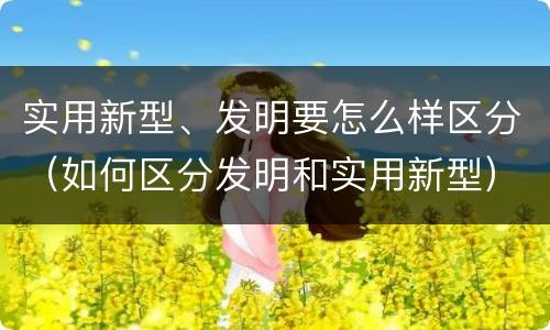 实用新型、发明要怎么样区分（如何区分发明和实用新型）