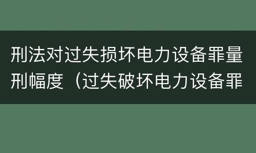 刑法对过失损坏电力设备罪量刑幅度（过失破坏电力设备罪追诉标准）