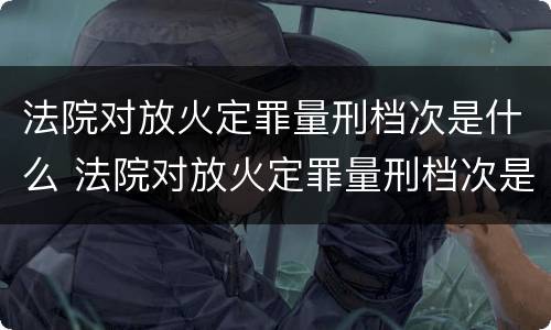 法院对放火定罪量刑档次是什么 法院对放火定罪量刑档次是什么标准