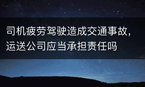 司机疲劳驾驶造成交通事故，运送公司应当承担责任吗