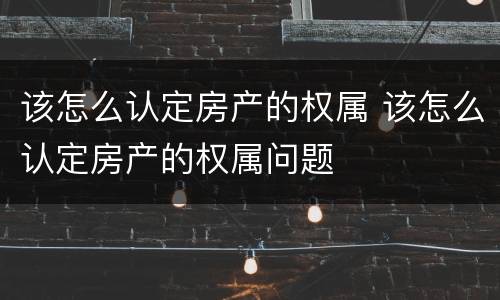 该怎么认定房产的权属 该怎么认定房产的权属问题