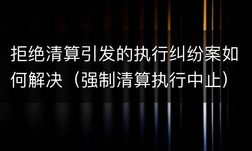 拒绝清算引发的执行纠纷案如何解决（强制清算执行中止）