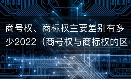 商号权、商标权主要差别有多少2022（商号权与商标权的区别）