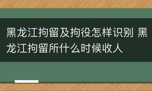 黑龙江拘留及拘役怎样识别 黑龙江拘留所什么时候收人