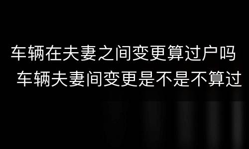 车辆在夫妻之间变更算过户吗 车辆夫妻间变更是不是不算过户