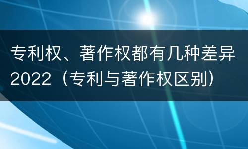 专利权、著作权都有几种差异2022（专利与著作权区别）