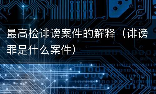 最高检诽谤案件的解释（诽谤罪是什么案件）