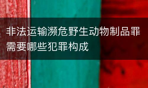 非法运输濒危野生动物制品罪需要哪些犯罪构成
