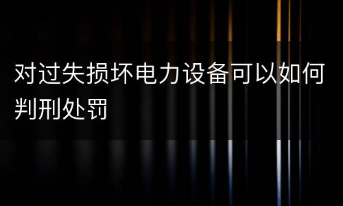 对过失损坏电力设备可以如何判刑处罚