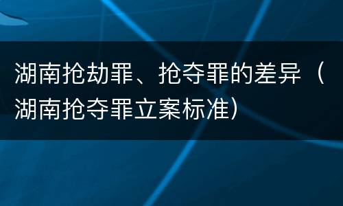 湖南抢劫罪、抢夺罪的差异（湖南抢夺罪立案标准）