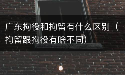 广东拘役和拘留有什么区别（拘留跟拘役有啥不同）