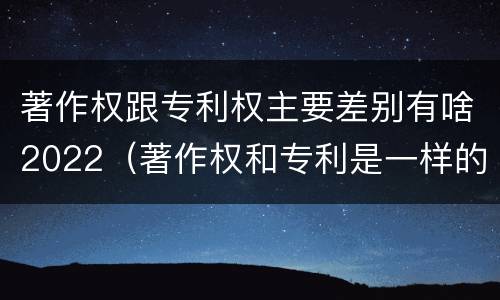 著作权跟专利权主要差别有啥2022（著作权和专利是一样的吗）