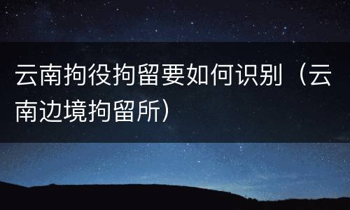 云南拘役拘留要如何识别（云南边境拘留所）
