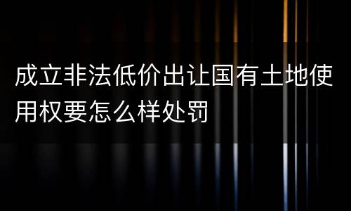 成立非法低价出让国有土地使用权要怎么样处罚