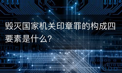 毁灭国家机关印章罪的构成四要素是什么？