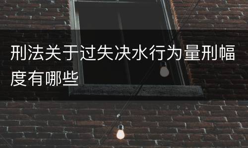 刑法关于过失决水行为量刑幅度有哪些
