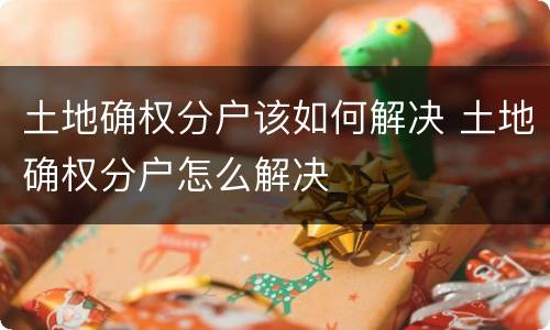 土地确权分户该如何解决 土地确权分户怎么解决